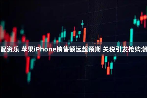 配资乐 苹果iPhone销售额远超预期 关税引发抢购潮
