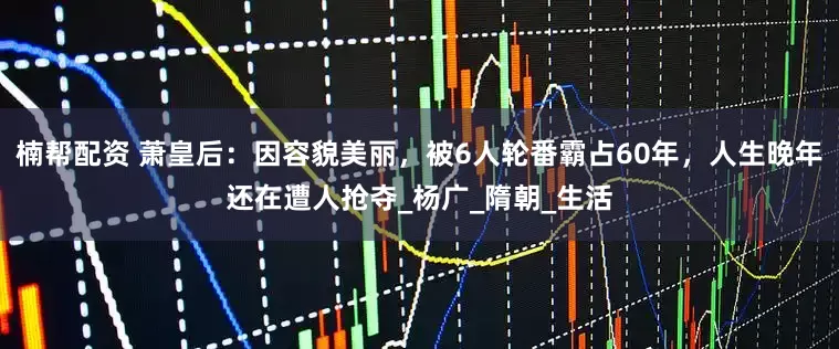 楠帮配资 萧皇后：因容貌美丽，被6人轮番霸占60年，人生晚年还在遭人抢夺_杨广_隋朝_生活