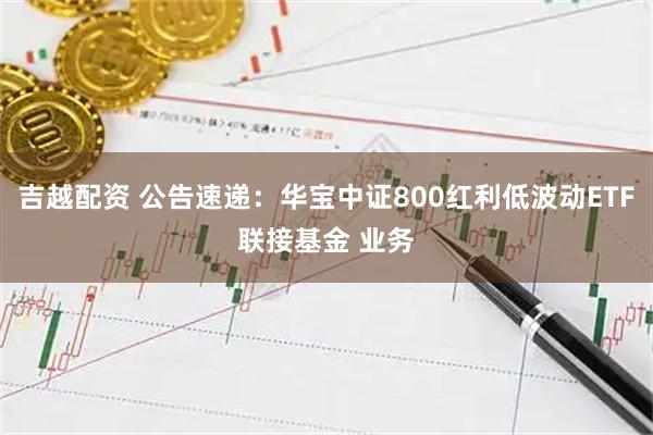 吉越配资 公告速递：华宝中证800红利低波动ETF联接基金 业务