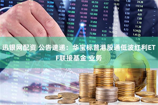 迅银网配资 公告速递：华宝标普港股通低波红利ETF联接基金 业务