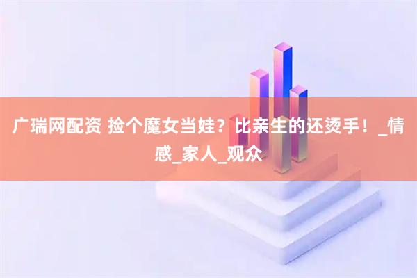 广瑞网配资 捡个魔女当娃？比亲生的还烫手！_情感_家人_观众