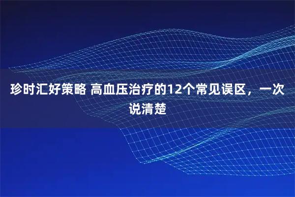 珍时汇好策略 高血压治疗的12个常见误区，一次说清楚
