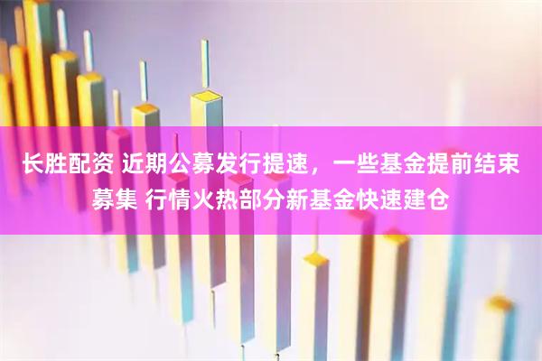 长胜配资 近期公募发行提速，一些基金提前结束募集 行情火热部分新基金快速建仓