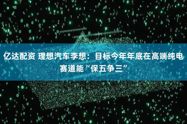 亿达配资 理想汽车李想：目标今年年底在高端纯电赛道能“保五争三”