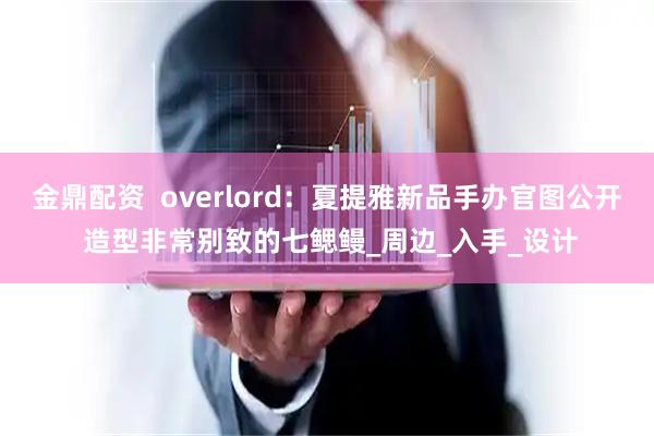 金鼎配资  overlord：夏提雅新品手办官图公开 造型非常别致的七鳃鳗_周边_入手_设计