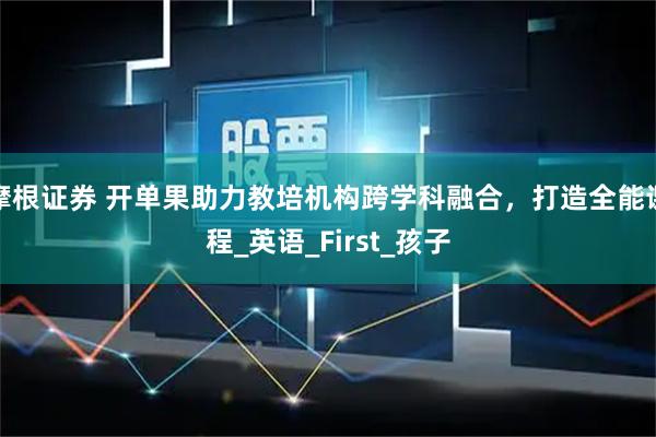 摩根证券 开单果助力教培机构跨学科融合，打造全能课程_英语_First_孩子