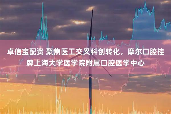 卓信宝配资 聚焦医工交叉科创转化，摩尔口腔挂牌上海大学医学院附属口腔医学中心