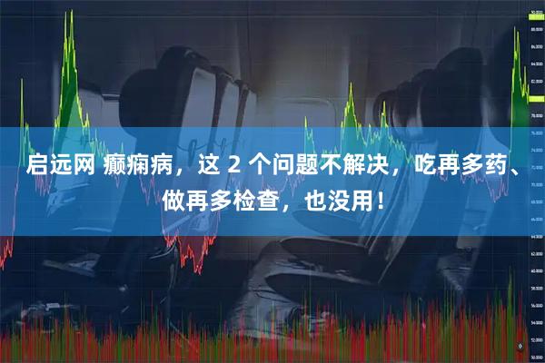启远网 癫痫病，这 2 个问题不解决，吃再多药、做再多检查，也没用！