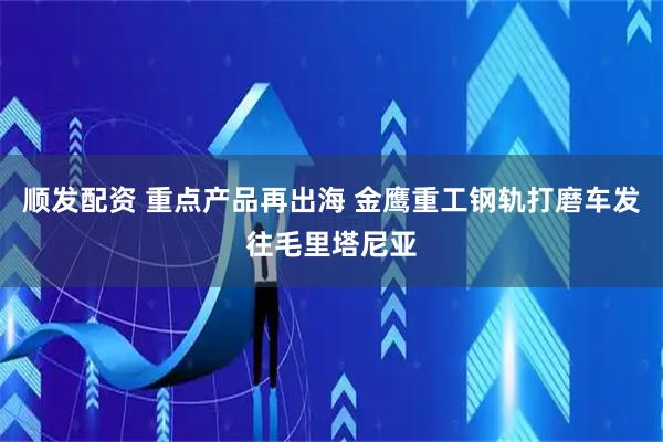 顺发配资 重点产品再出海 金鹰重工钢轨打磨车发往毛里塔尼亚
