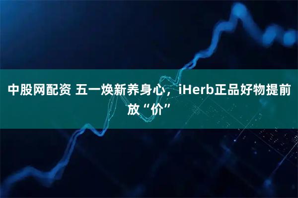 中股网配资 五一焕新养身心，iHerb正品好物提前放“价”